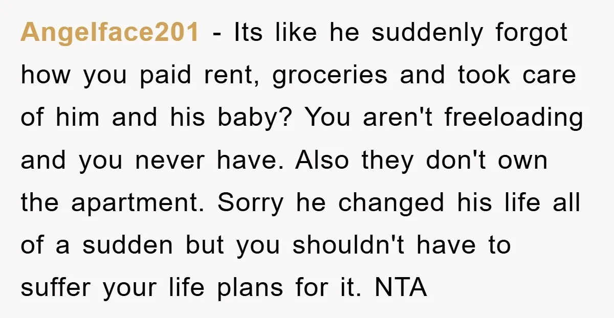 Angelface201 − Its like he suddenly forgot how you paid rent, groceries and took care of him and his baby? You aren't freeloading and you never have. Also they don't...