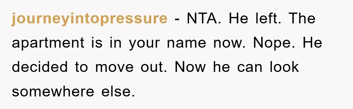 journeyintopressure − NTA. He left. The apartment is in your name now. Nope. He decided to move out. Now he can look somewhere else.