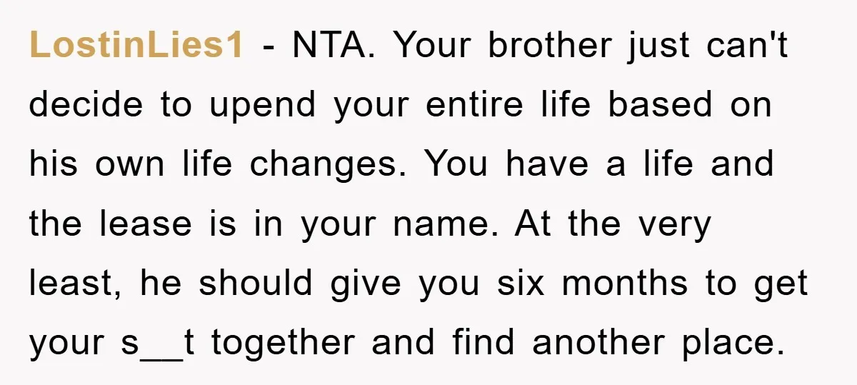 LostinLies1 − NTA. Your brother just can't decide to upend your entire life based on his own life changes. You have a life and the lease is in your name....
