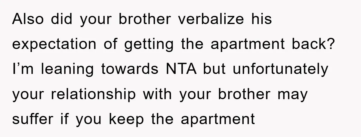 Also did your brother verbalize his expectation of getting the apartment back? I’m leaning towards NTA but unfortunately your relationship with your brother may suffer if you keep the apartment