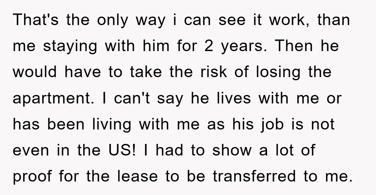 That's the only way i can see it work, than me staying with him for 2 years. Then he would have to take the risk of losing the apartment. I...