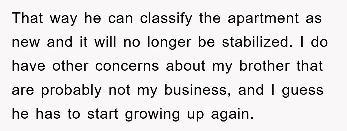 That way he can classify the apartment as new and it will no longer be stabilized. I do have other concerns about my brother that are probably not my business,...
