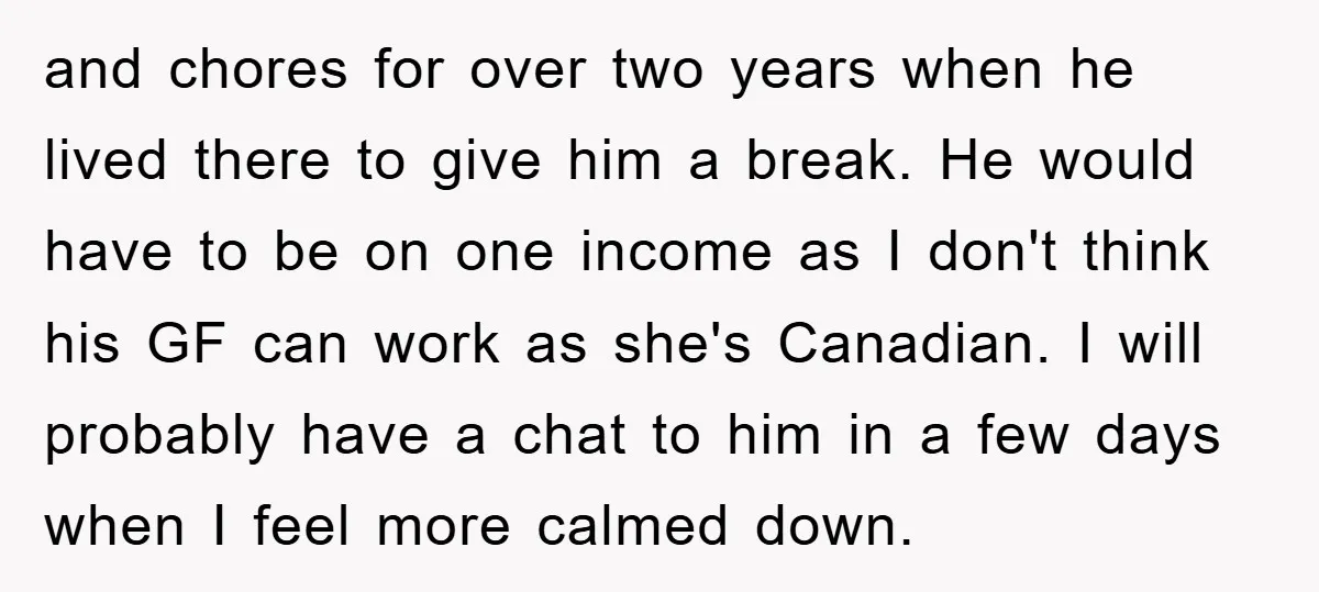 and chores for over two years when he lived there to give him a break. He would have to be on one income as I don't think his GF can...