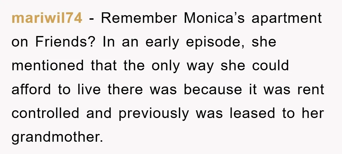 mariwil74 − Remember Monica’s apartment on Friends? In an early episode, she mentioned that the only way she could afford to live there was because it was rent controlled and...