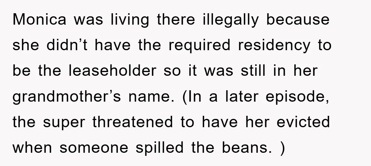 Monica was living there illegally because she didn’t have the required residency to be the leaseholder so it was still in her grandmother’s name. (In a later episode, the super...