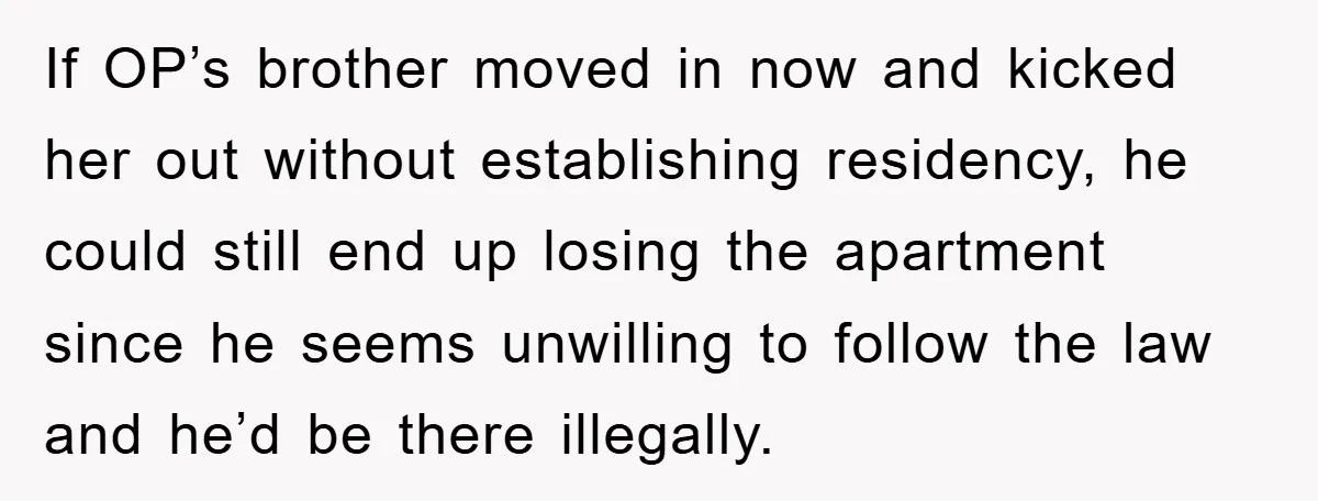 If OP’s brother moved in now and kicked her out without establishing residency, he could still end up losing the apartment since he seems unwilling to follow the law and...