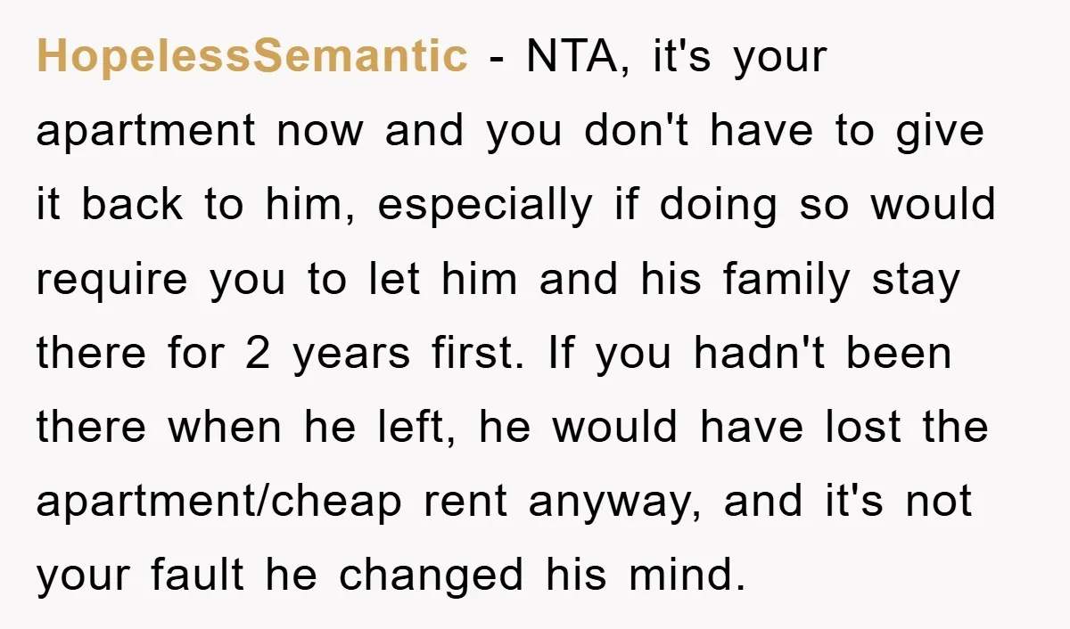 HopelessSemantic − NTA, it's your apartment now and you don't have to give it back to him, especially if doing so would require you to let him and his family...