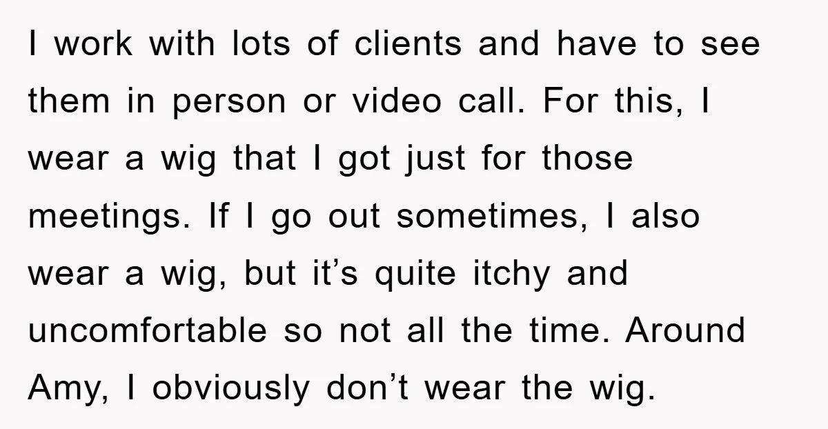 I work with lots of clients and have to see them in person or video call. For this, I wear a wig that I got just for those meetings. If...