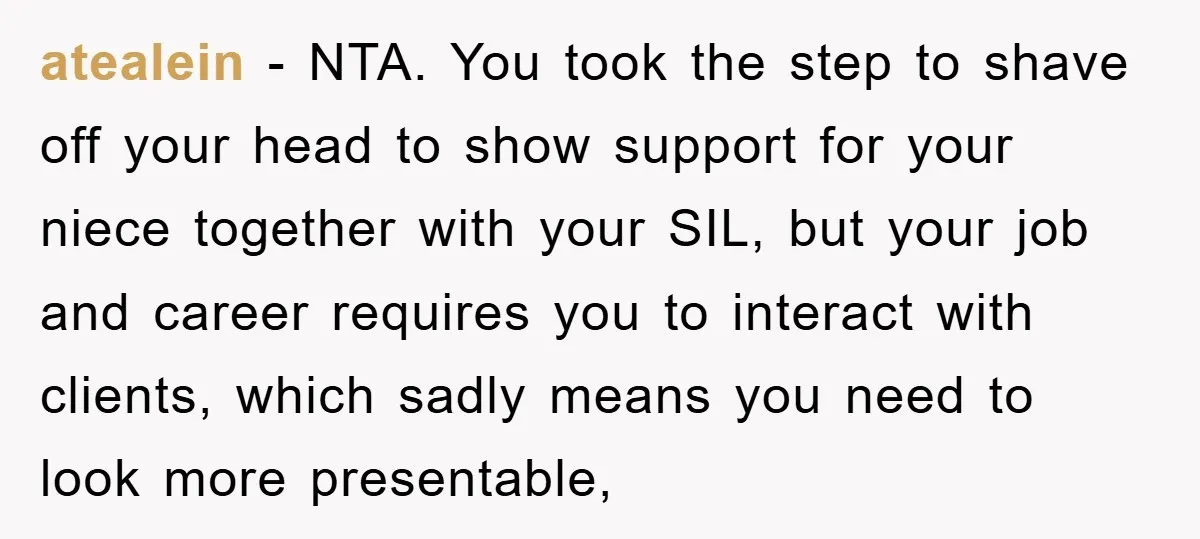 atealein − NTA. You took the step to shave off your head to show support for your niece together with your SIL, but your job and career requires you to...