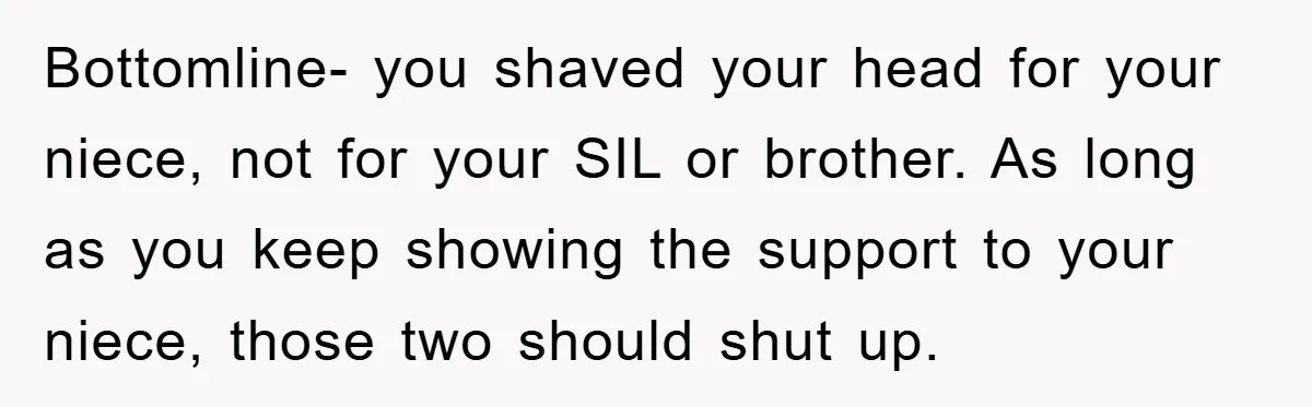 Bottomline- you shaved your head for your niece, not for your SIL or brother. As long as you keep showing the support to your niece, those two should shut up.
