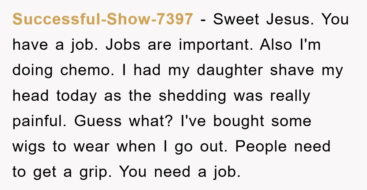 Successful-Show-7397 − Sweet Jesus. You have a job. Jobs are important. Also I'm doing chemo. I had my daughter shave my head today as the shedding was really painful. Guess...