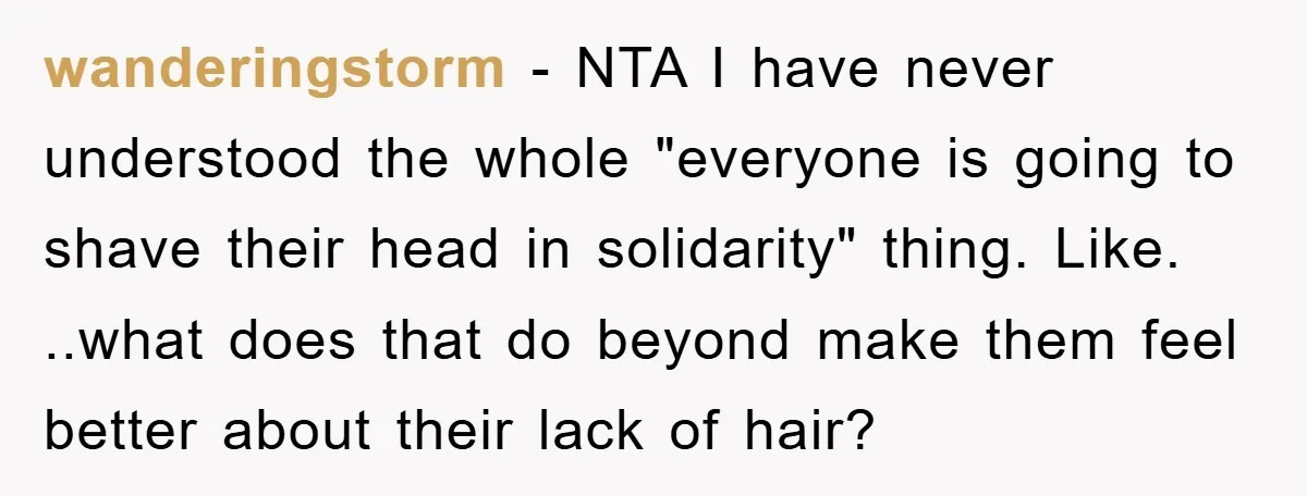 wanderingstorm − NTA I have never understood the whole "everyone is going to shave their head in solidarity" thing. Like. ..what does that do beyond make them feel better about...