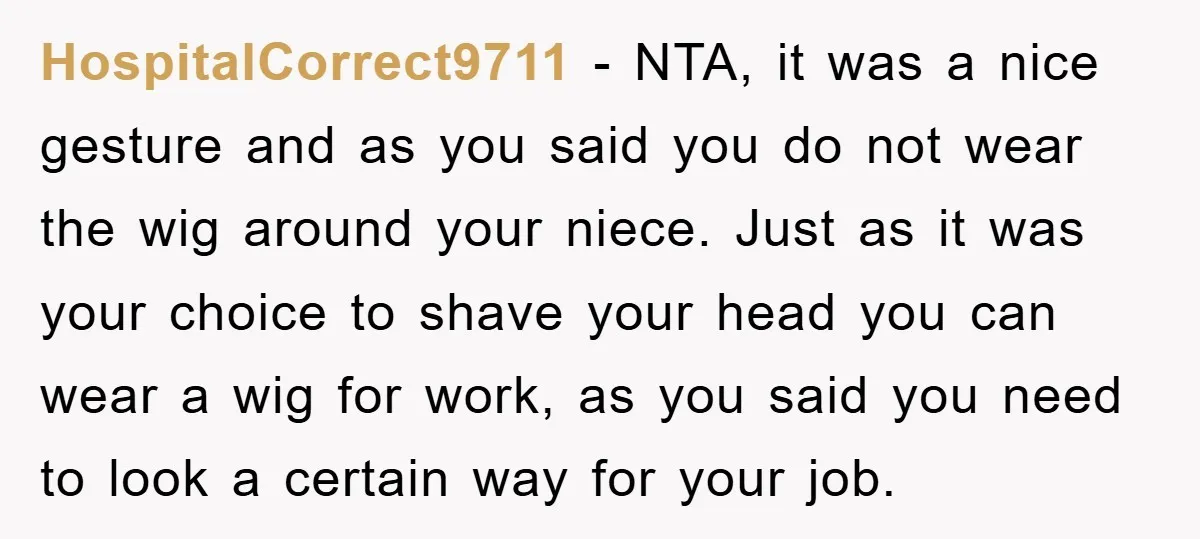 HospitalCorrect9711 − NTA, it was a nice gesture and as you said you do not wear the wig around your niece. Just as it was your choice to shave your...