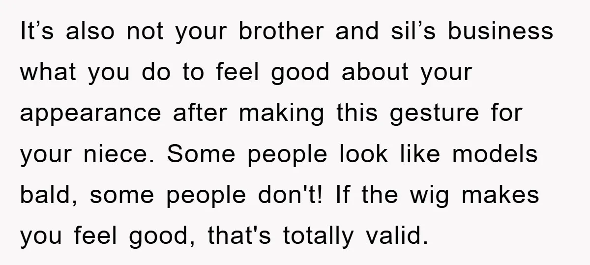 It’s also not your brother and sil’s business what you do to feel good about your appearance after making this gesture for your niece. Some people look like models bald,...