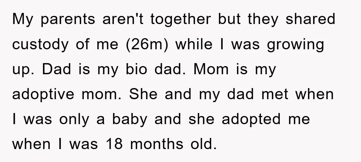 My parents aren't together but they shared custody of me (26m) while I was growing up. Dad is my bio dad. Mom is my adoptive mom. She and my dad...