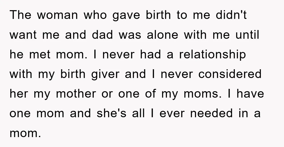 The woman who gave birth to me didn't want me and dad was alone with me until he met mom. I never had a relationship with my birth giver and...