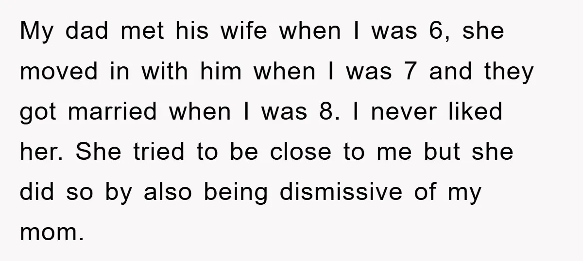 My dad met his wife when I was 6, she moved in with him when I was 7 and they got married when I was 8. I never liked her....