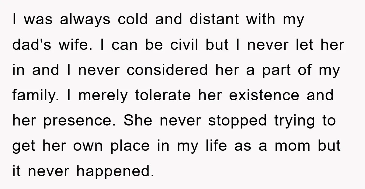 I was always cold and distant with my dad's wife. I can be civil but I never let her in and I never considered her a part of my family....