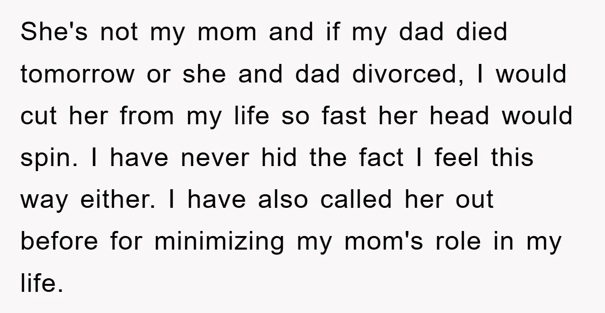 She's not my mom and if my dad died tomorrow or she and dad divorced, I would cut her from my life so fast her head would spin. I have...