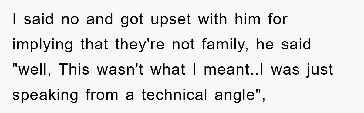 I said no and got upset with him for implying that they're not family, he said "well, This wasn't what I meant..I was just speaking from a technical angle",