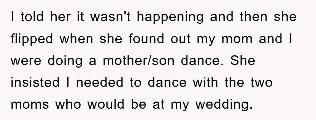 I told her it wasn't happening and then she flipped when she found out my mom and I were doing a mother/son dance. She insisted I needed to dance with...