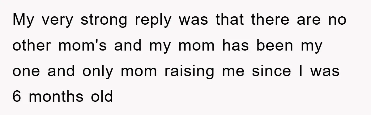 My very strong reply was that there are no other mom's and my mom has been my one and only mom raising me since I was 6 months old