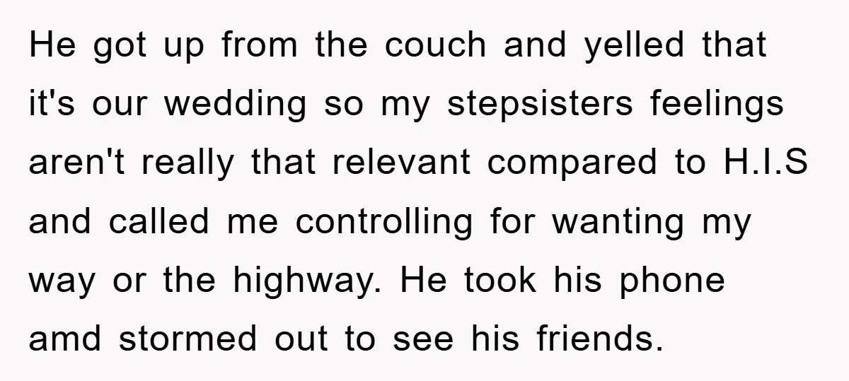 He got up from the couch and yelled that it's our wedding so my stepsisters feelings aren't really that relevant compared to H.I.S and called me controlling for wanting my...