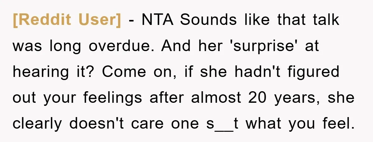 [Reddit User] − NTA Sounds like that talk was long overdue. And her 'surprise' at hearing it? Come on, if she hadn't figured out your feelings after almost 20 years,...
