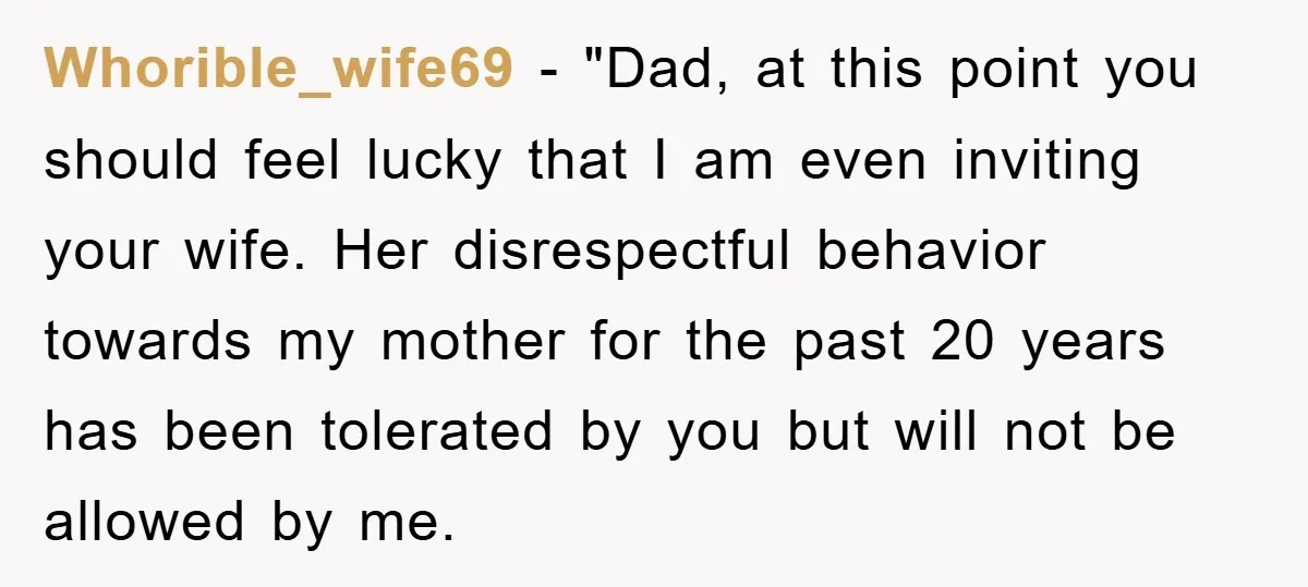 Whorible_wife69 − "Dad, at this point you should feel lucky that I am even inviting your wife. Her disrespectful behavior towards my mother for the past 20 years has been...