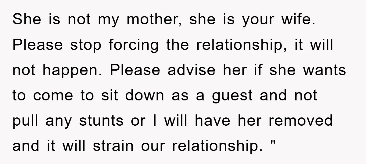 She is not my mother, she is your wife. Please stop forcing the relationship, it will not happen. Please advise her if she wants to come to sit down as...