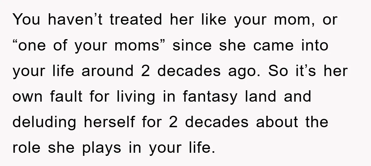 You haven’t treated her like your mom, or “one of your moms” since she came into your life around 2 decades ago. So it’s her own fault for living in...