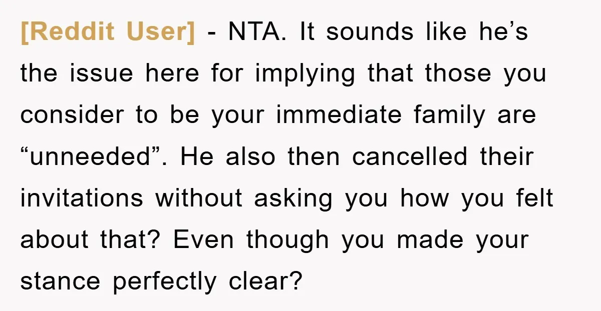 [Reddit User] − NTA. It sounds like he’s the issue here for implying that those you consider to be your immediate family are “unneeded”. He also then cancelled their invitations...