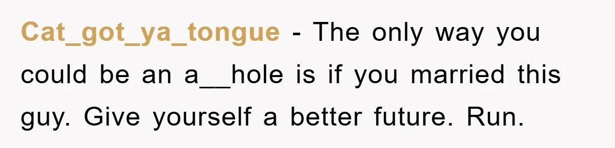 Cat_got_ya_tongue − The only way you could be an a__hole is if you married this guy. Give yourself a better future. Run.