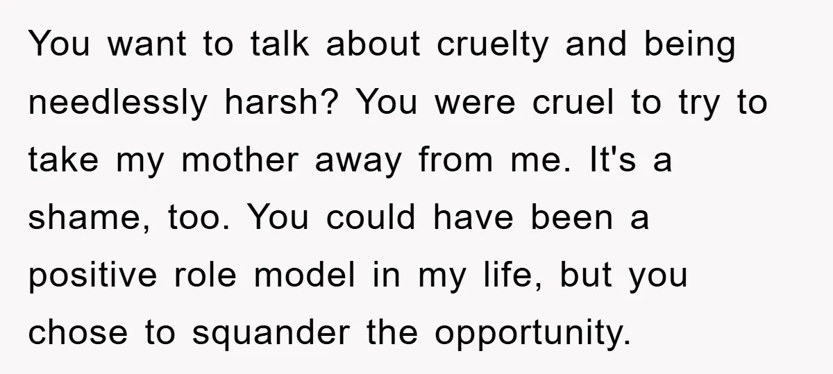 You want to talk about cruelty and being needlessly harsh? You were cruel to try to take my mother away from me. It's a shame, too. You could have been...