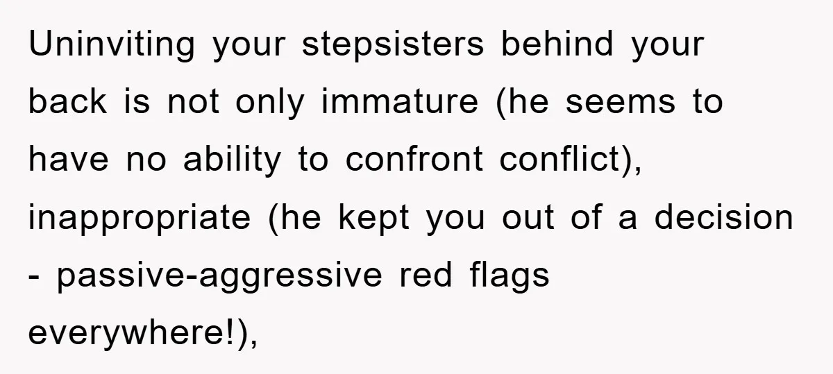 Uninviting your stepsisters behind your back is not only immature (he seems to have no ability to confront conflict), inappropriate (he kept you out of a decision - passive-aggressive red...