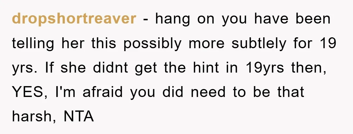 dropshortreaver − hang on you have been telling her this possibly more subtlely for 19 yrs. If she didnt get the hint in 19yrs then, YES, I'm afraid you did...