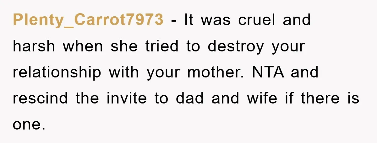 Plenty_Carrot7973 − It was cruel and harsh when she tried to destroy your relationship with your mother. NTA and rescind the invite to dad and wife if there is one.