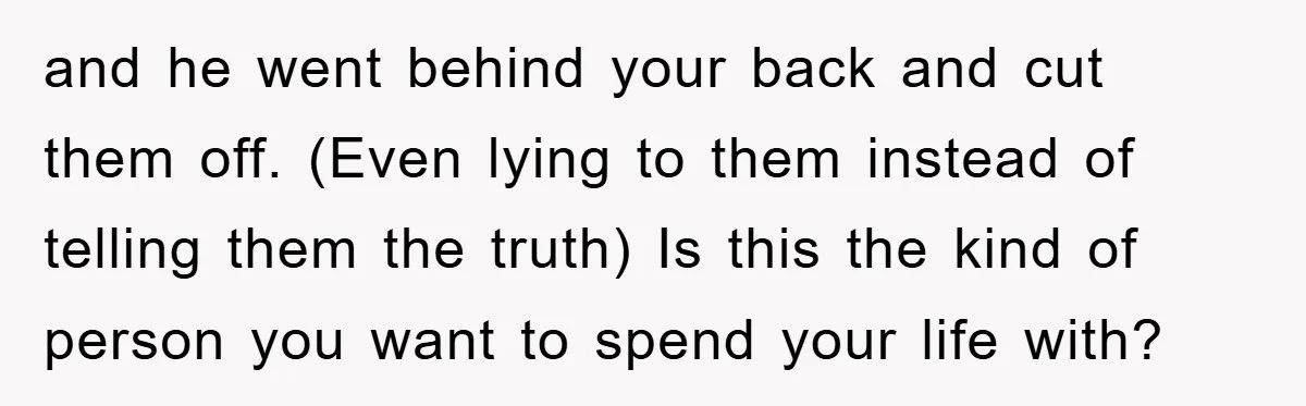 and he went behind your back and cut them off. (Even lying to them instead of telling them the truth) Is this the kind of person you want to spend...