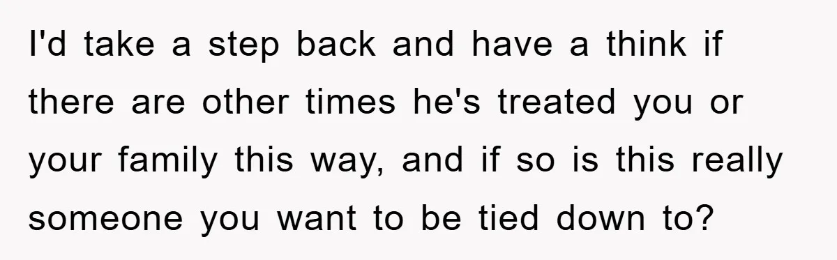 I'd take a step back and have a think if there are other times he's treated you or your family this way, and if so is this really someone you...