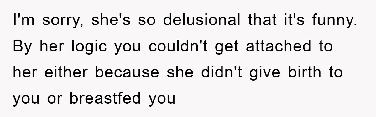 I'm sorry, she's so delusional that it's funny. By her logic you couldn't get attached to her either because she didn't give birth to you or breastfed you