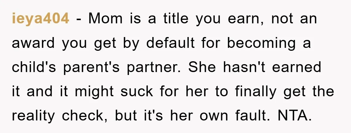 ieya404 − Mom is a title you earn, not an award you get by default for becoming a child's parent's partner. She hasn't earned it and it might suck for...
