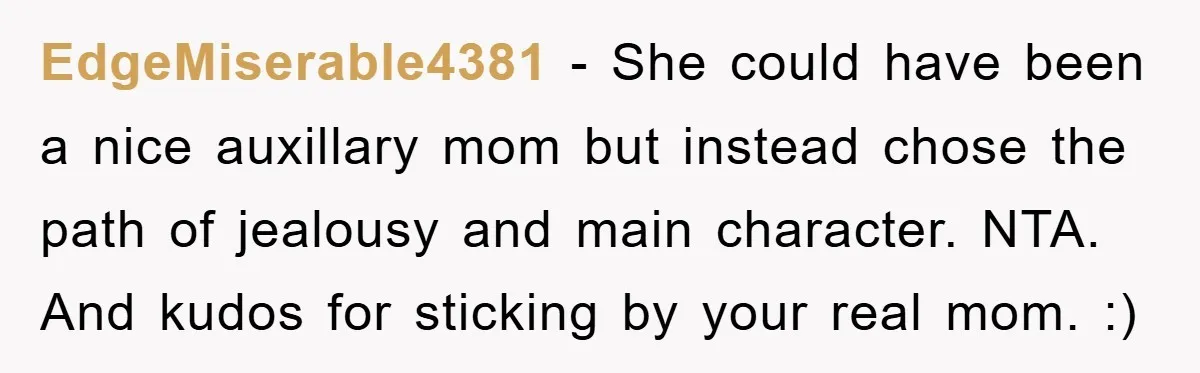 EdgeMiserable4381 − She could have been a nice auxillary mom but instead chose the path of jealousy and main character. NTA. And kudos for sticking by your real mom. :)