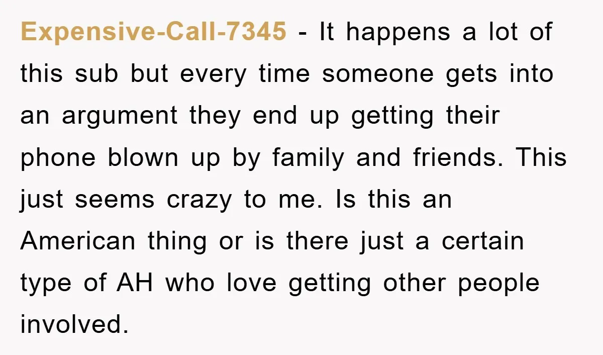 Expensive-Call-7345 − It happens a lot of this sub but every time someone gets into an argument they end up getting their phone blown up by family and friends. This...