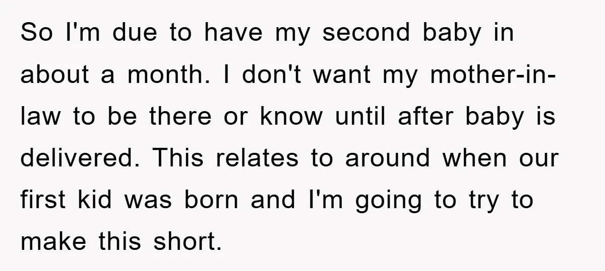 So I'm due to have my second baby in about a month. I don't want my mother-in-law to be there or know until after baby is delivered. This relates to...
