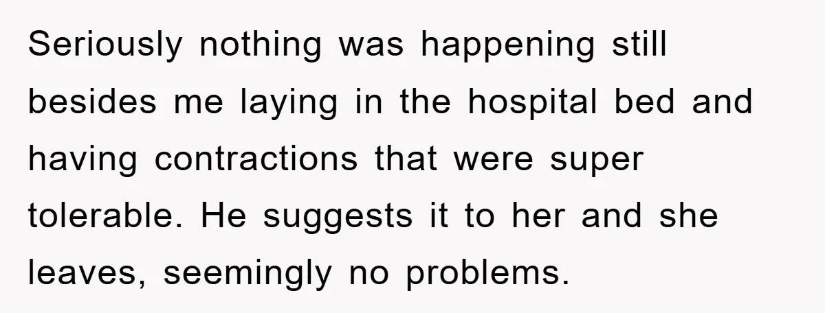Seriously nothing was happening still besides me laying in the hospital bed and having contractions that were super tolerable. He suggests it to her and she leaves, seemingly no problems.