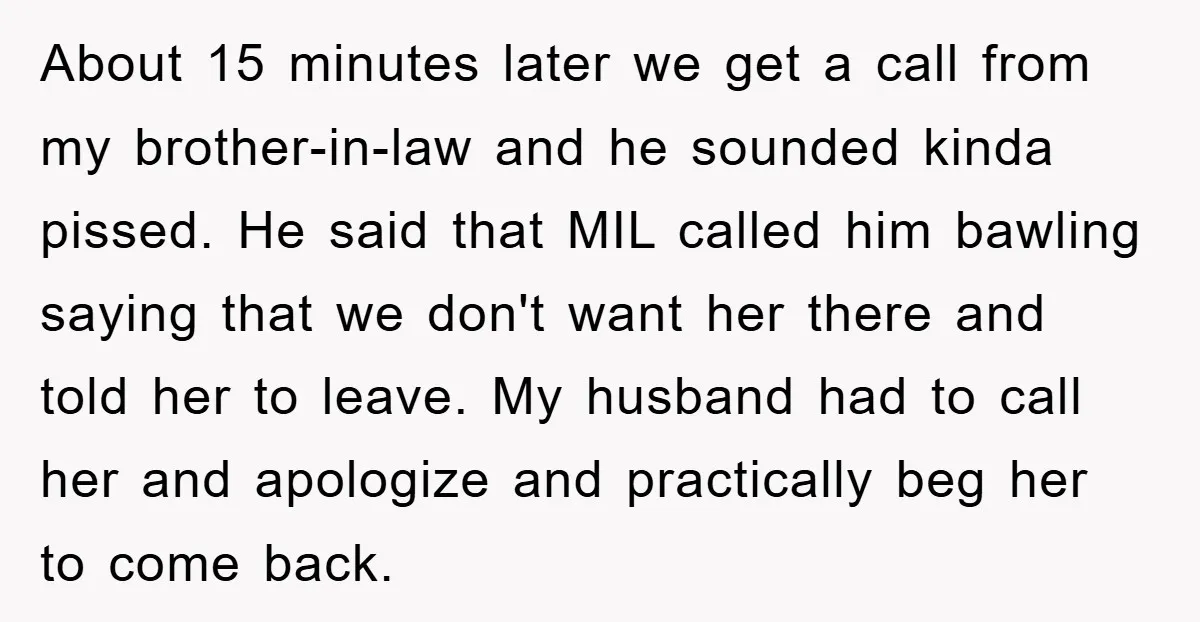 About 15 minutes later we get a call from my brother-in-law and he sounded kinda pissed. He said that MIL called him bawling saying that we don't want her there...