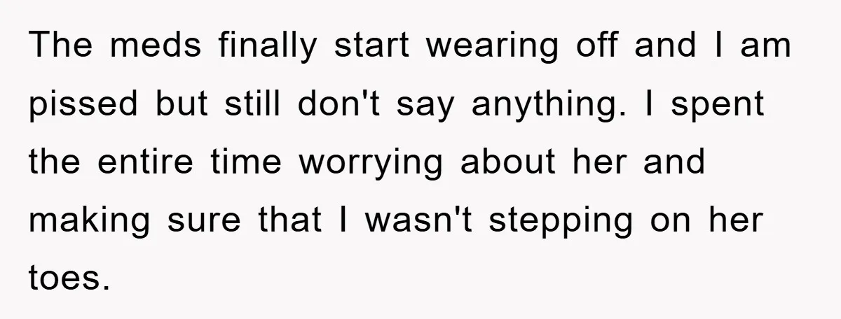 The meds finally start wearing off and I am pissed but still don't say anything. I spent the entire time worrying about her and making sure that I wasn't stepping...
