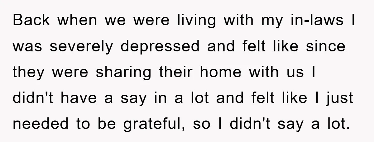 Back when we were living with my in-laws I was severely depressed and felt like since they were sharing their home with us I didn't have a say in a...