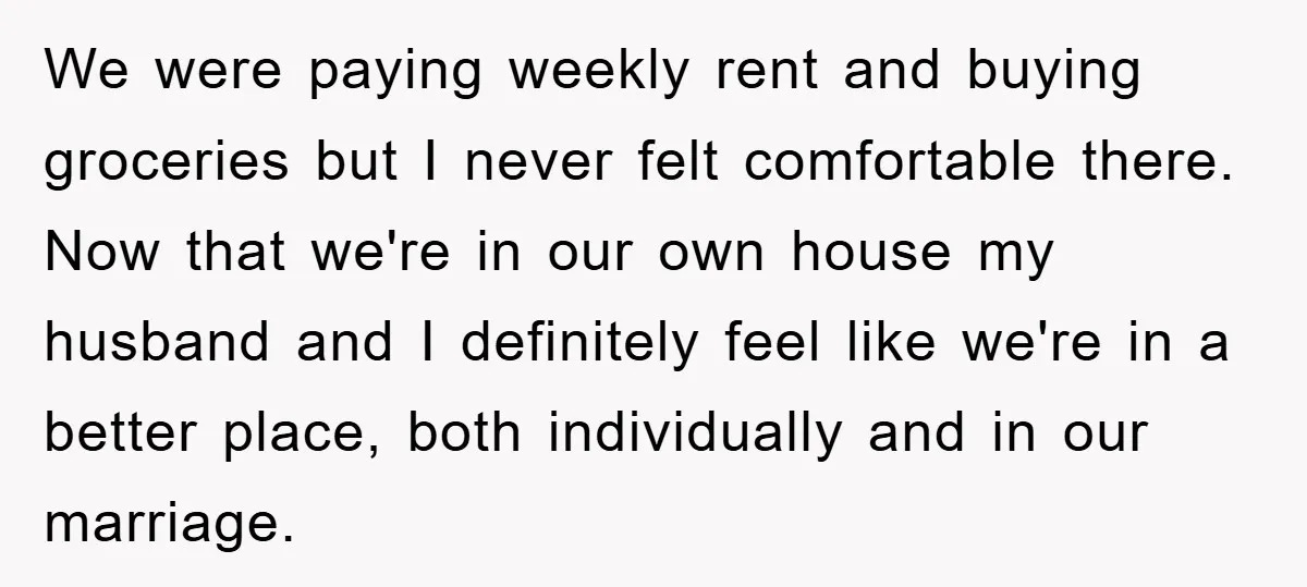 We were paying weekly rent and buying groceries but I never felt comfortable there. Now that we're in our own house my husband and I definitely feel like we're in...