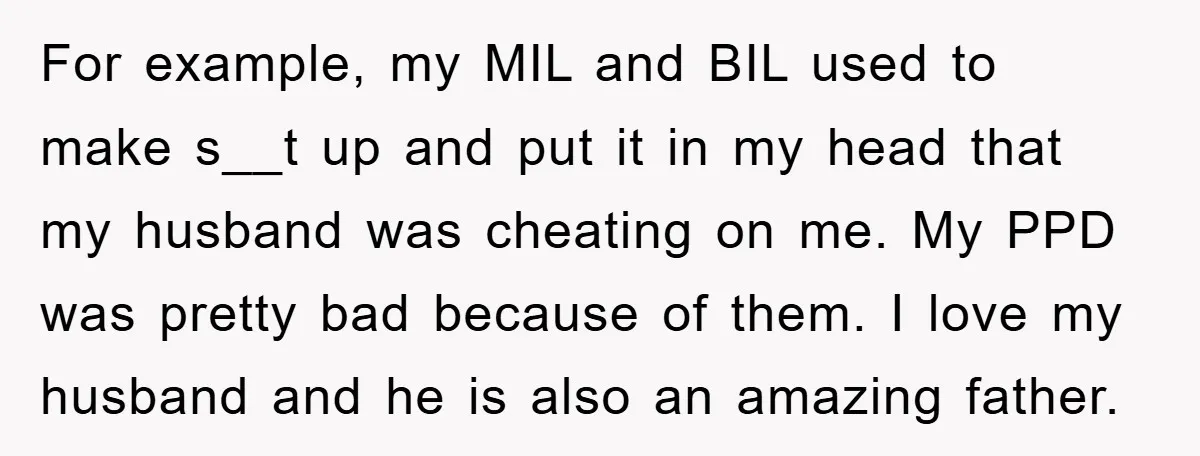 For example, my MIL and BIL used to make s__t up and put it in my head that my husband was cheating on me. My PPD was pretty bad because...